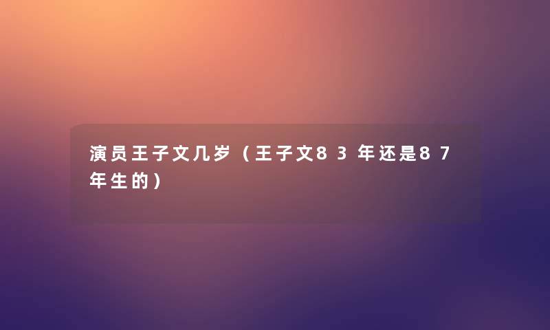 演员王子文几岁(王子文83年还是87年生的) 演员王子文几岁(王子文83年还是87年生的)