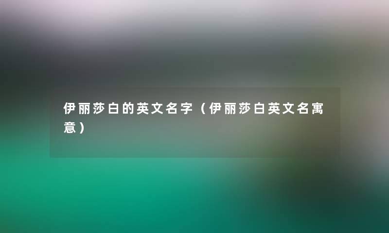 伊丽莎白的英文名字(伊丽莎白英文名寓意) 伊丽莎白的英文名字(伊丽莎白英文名寓意)