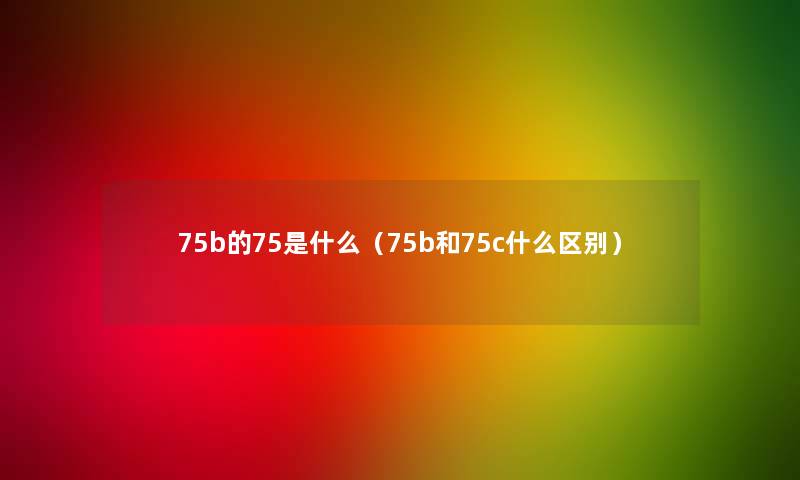 75b的75是什么(75b和75c什么区别) 75b的75是什么(75b和75c什么区别)