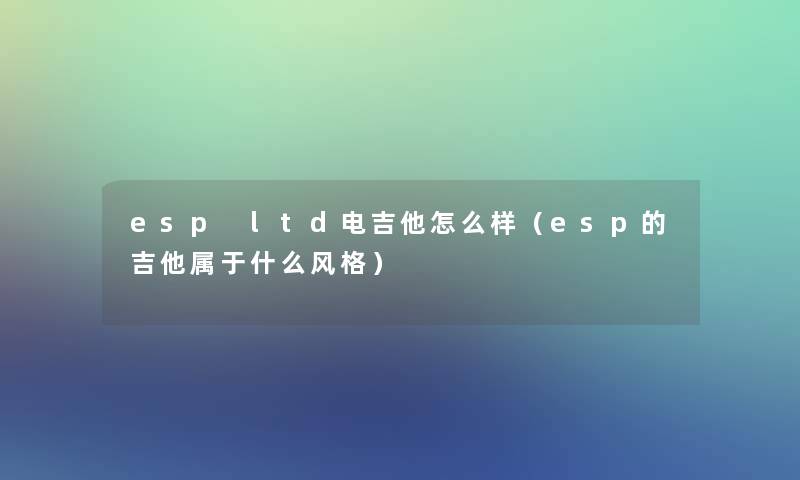 esp ltd电吉他怎么样(esp的吉他属于什么风格) esp ltd电吉他怎么样(esp的吉他属于什么风格)