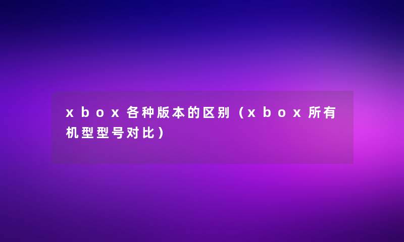 xbox各种版本的区别（xbox所有机型型号对比）