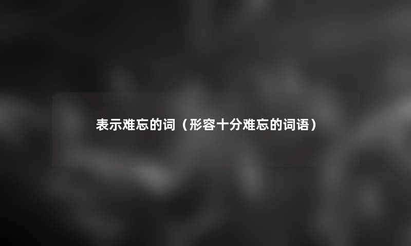 表示难忘的词(形容十分难忘的词语) 表示难忘的词(形容十分难忘的词语)