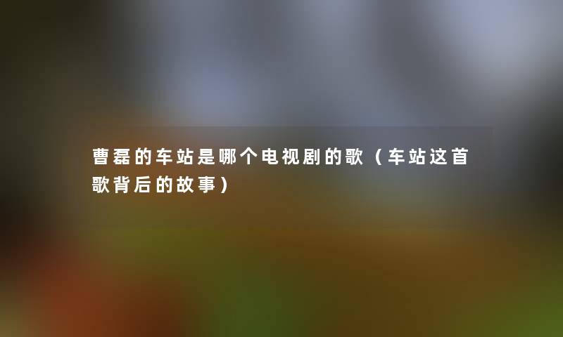 曹磊的车站是哪个电视剧的歌(车站这首歌背后的故事) 曹磊的车站是哪个电视剧的歌(车站这首歌背后的故事)