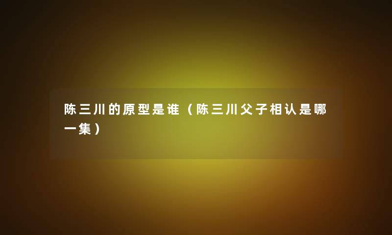 陈三川的原型是谁(陈三川父子相认是哪一集) 陈三川的原型是谁(陈三川父子相认是哪一集)