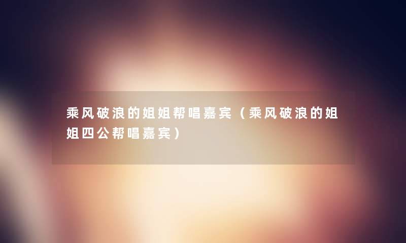 乘风破浪的姐姐帮唱嘉宾（乘风破浪的姐姐四公帮唱嘉宾）