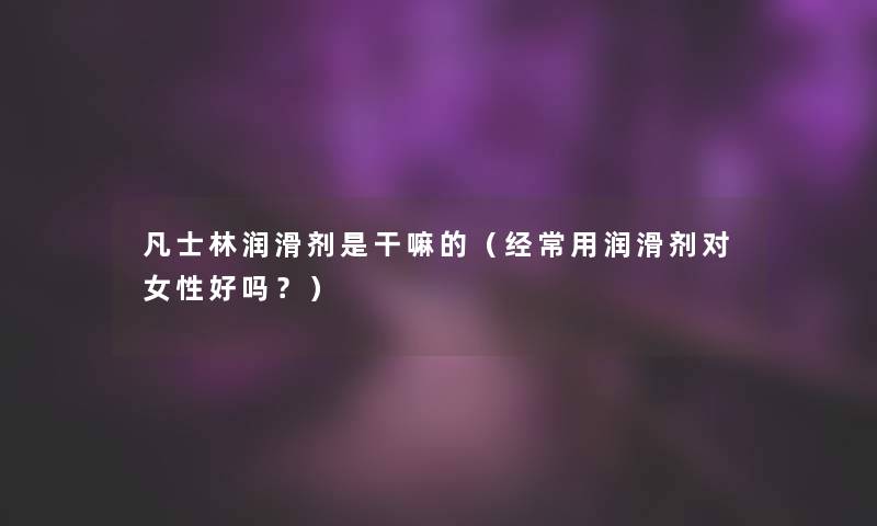 凡士林润滑剂是干嘛的（经常用润滑剂对女性好吗？）