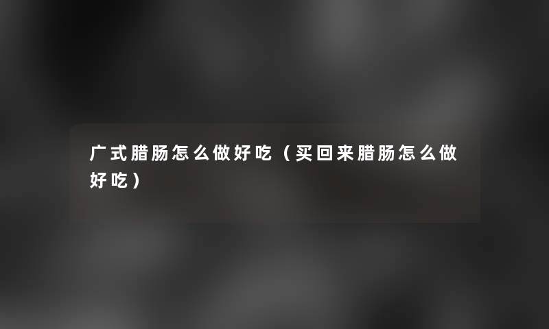 广式腊肠怎么做好吃(买回来腊肠怎么做好吃) 广式腊肠怎么做好吃(买回来腊肠怎么做好吃)