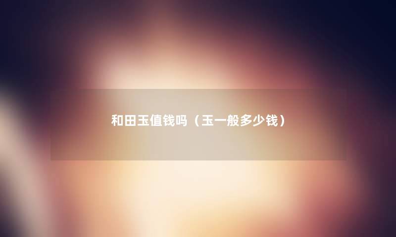 和田玉值钱吗(玉一般多少钱) 和田玉值钱吗(玉一般多少钱)