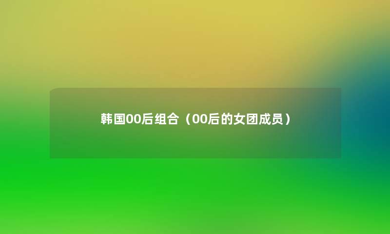 韩国00后组合(00后的女团成员) 韩国00后组合(00后的女团成员)