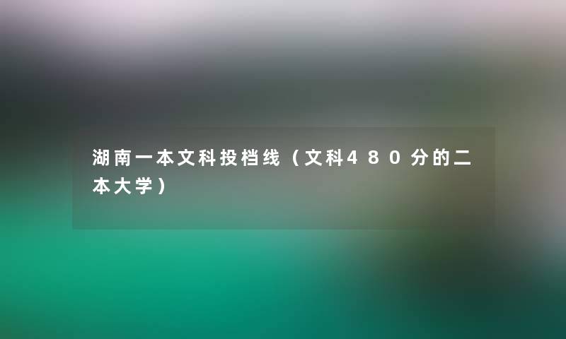 湖南一本文科投档线(文科480分的二本大学) 湖南一本文科投档线(文科480分的二本大学)