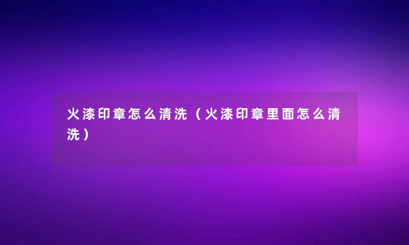 火漆印章怎么清洗（火漆印章里面怎么清洗）