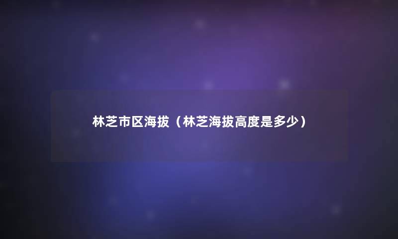 林芝市区海拔(林芝海拔高度是多少) 林芝市区海拔(林芝海拔高度是多少)