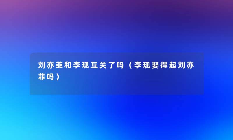 刘亦菲和李现互关了吗(李现娶得起刘亦菲吗) 刘亦菲和李现互关了吗(李现娶得起刘亦菲吗)