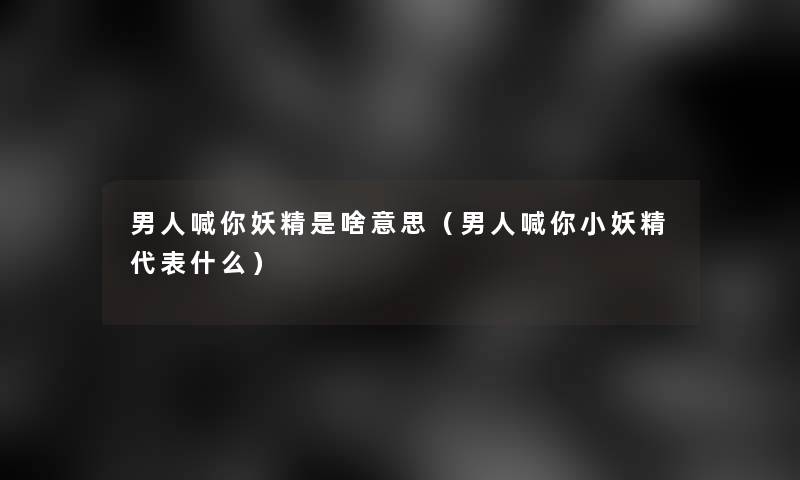 男人喊你妖精是啥意思(男人喊你小妖精代表什么) 男人喊你妖精是啥意思(男人喊你小妖精代表什么)