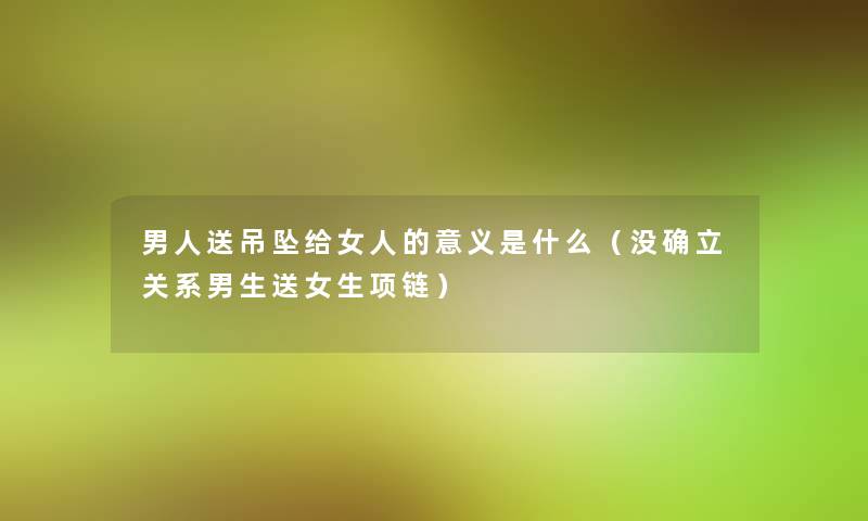 男人送吊坠给女人的意义是什么(没确立关系男生送女生项链) 男人送吊坠给女人的意义是什么(没确立关系男生送女生项链)