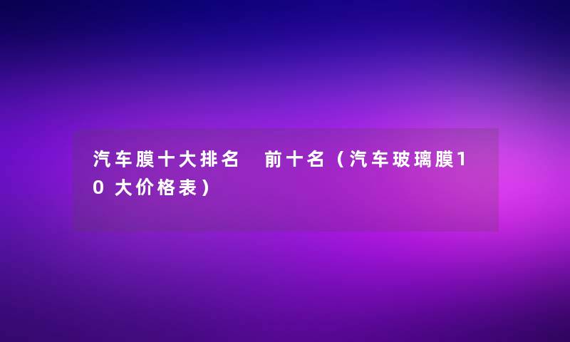 汽车膜一些推荐 前十名(汽车玻璃膜10大价格表) 汽车膜一些推荐 前十名(汽车玻璃膜10大价格表)