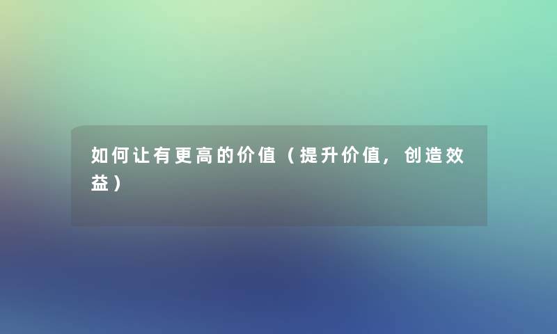 如何让有更高的价值(提升价值,创造效益) 如何让有更高的价值(提升价值,创造效益)