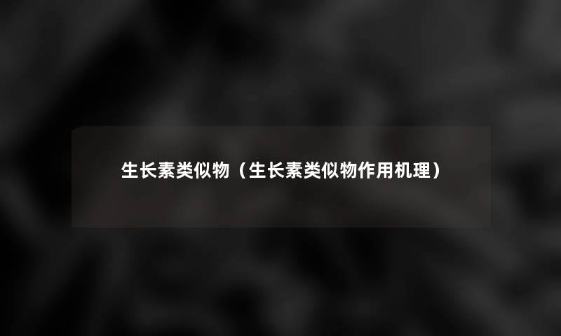 生长素类似物(生长素类似物作用机理) 生长素类似物(生长素类似物作用机理)