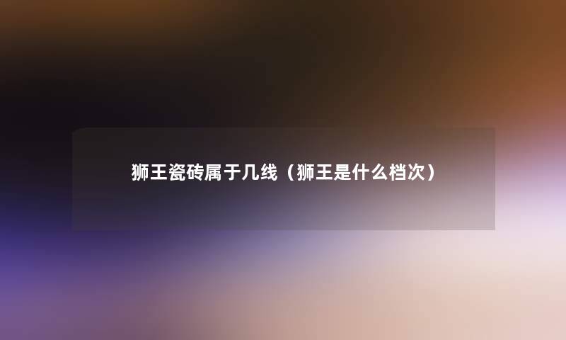 狮王瓷砖属于几线(狮王是什么档次) 狮王瓷砖属于几线(狮王是什么档次)