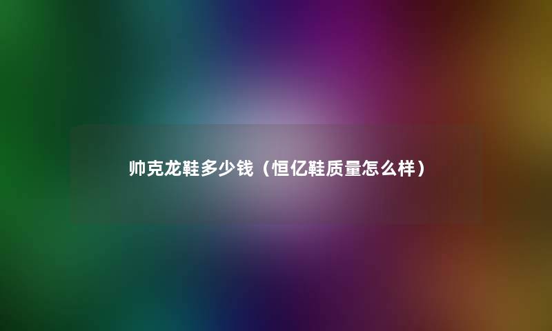 帅克龙鞋多少钱(恒亿鞋质量怎么样) 帅克龙鞋多少钱(恒亿鞋质量怎么样)