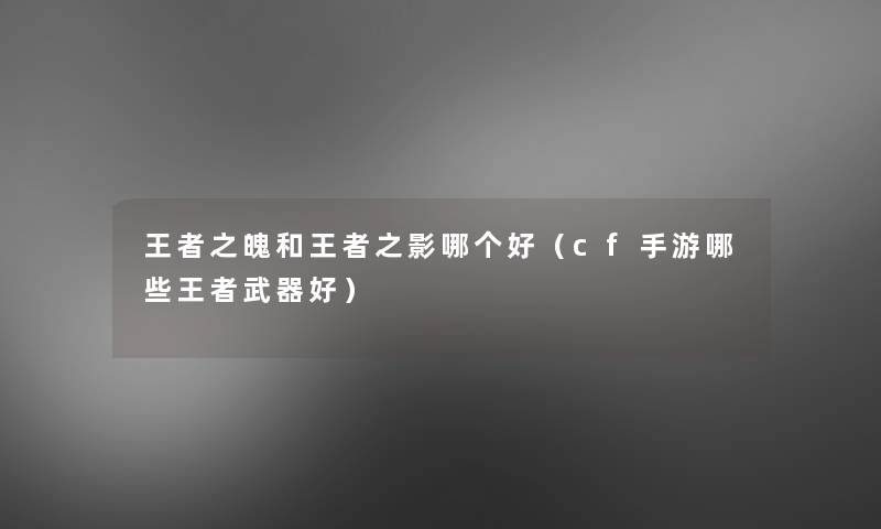王者之魄和王者之影哪个好(cf手游哪些王者武器好) 王者之魄和王者之影哪个好(cf手游哪些王者武器好)