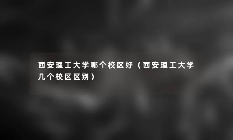 西安理工大学哪个校区好(西安理工大学几个校区区别) 西安理工大学哪个校区好(西安理工大学几个校区区别)