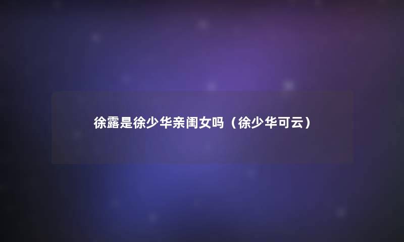 徐露是徐少华亲闺女吗(徐少华可云) 徐露是徐少华亲闺女吗(徐少华可云)