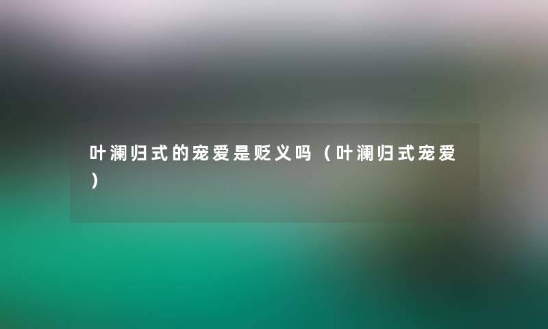 叶澜归式的宠爱是贬义吗(叶澜归式宠爱) 叶澜归式的宠爱是贬义吗(叶澜归式宠爱)