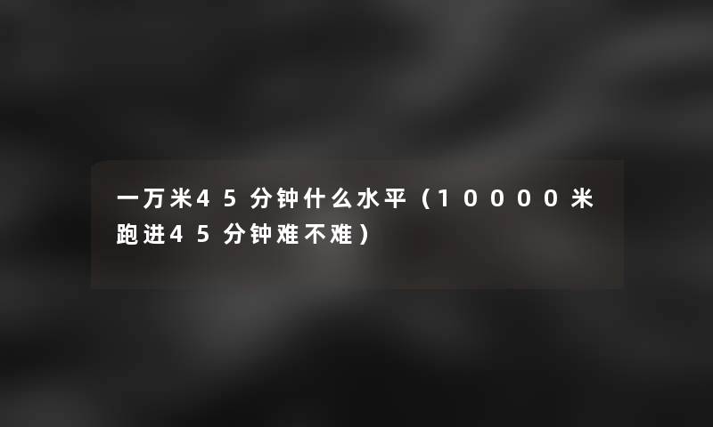 一万米45分钟什么水平(10000米跑进45分钟难不难) 一万米45分钟什么水平(10000米跑进45分钟难不难)