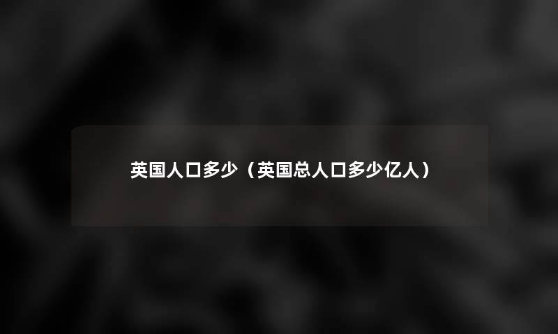 英国人口多少(英国总人口多少亿人) 英国人口多少(英国总人口多少亿人)