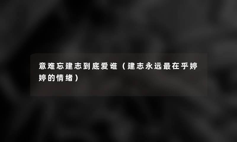 意难忘建志到底爱谁(建志永远在乎婷婷的情绪) 意难忘建志到底爱谁(建志永远在乎婷婷的情绪)