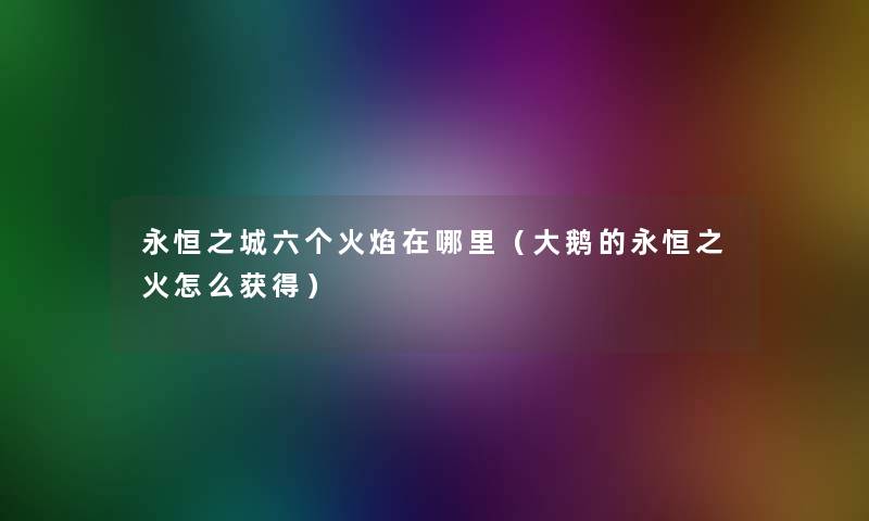 永恒之城六个火焰在哪里(大鹅的永恒之火怎么获得) 永恒之城六个火焰在哪里(大鹅的永恒之火怎么获得)