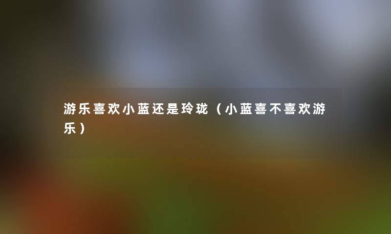 游乐喜欢小蓝还是玲珑(小蓝喜不喜欢游乐) 游乐喜欢小蓝还是玲珑(小蓝喜不喜欢游乐)