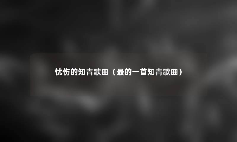 忧伤的知青歌曲(的一首知青歌曲) 忧伤的知青歌曲(的一首知青歌曲)