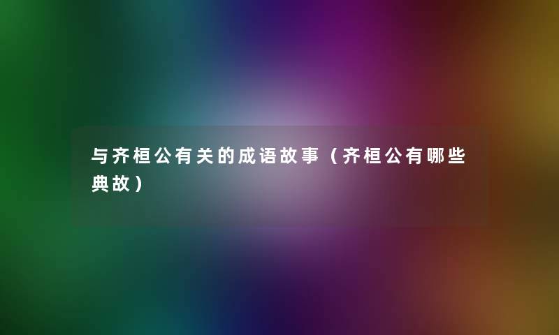 与齐桓公有关的成语故事(齐桓公有哪些典故) 与齐桓公有关的成语故事(齐桓公有哪些典故)