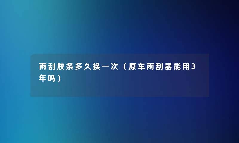 雨刮胶条多久换一次(原车雨刮器能用3年吗) 雨刮胶条多久换一次(原车雨刮器能用3年吗)