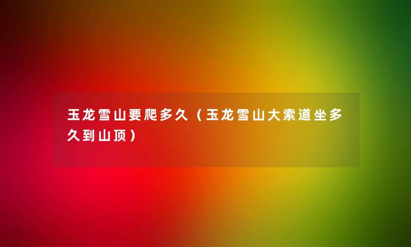 玉龙雪山要爬多久(玉龙雪山大索道坐多久到山顶) 玉龙雪山要爬多久(玉龙雪山大索道坐多久到山顶)