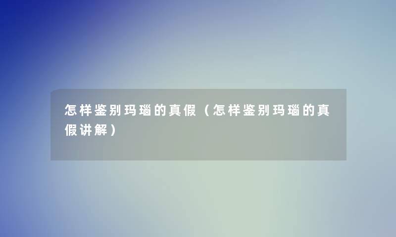 怎样鉴别玛瑙的真假(怎样鉴别玛瑙的真假讲解) 怎样鉴别玛瑙的真假(怎样鉴别玛瑙的真假讲解)