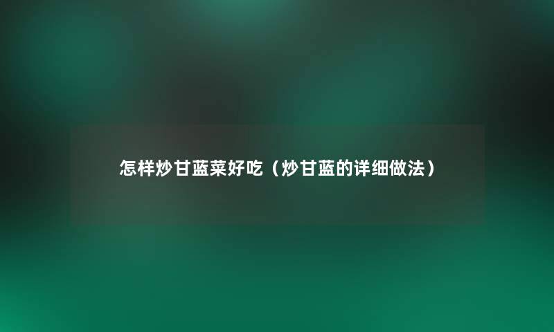 怎样炒甘蓝菜好吃(炒甘蓝的详细做法) 怎样炒甘蓝菜好吃(炒甘蓝的详细做法)