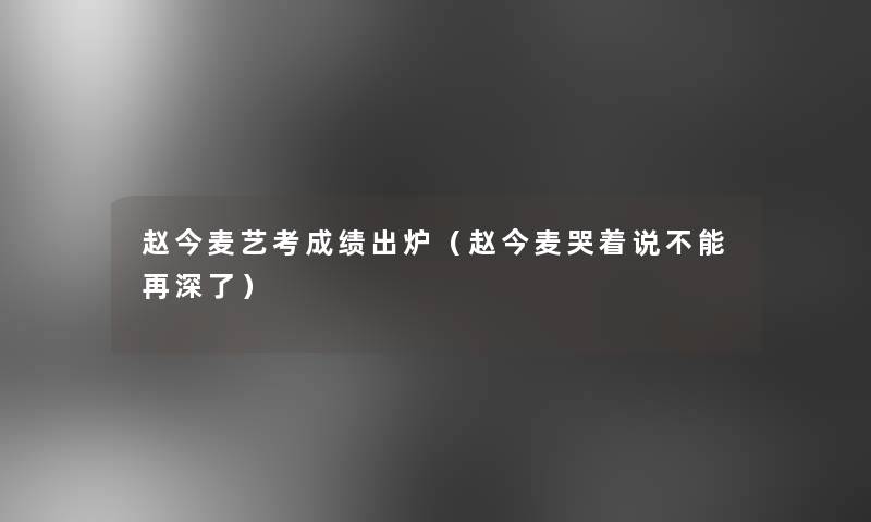 赵今麦艺考成绩出炉(赵今麦哭着说不能再深了) 赵今麦艺考成绩出炉(赵今麦哭着说不能再深了)