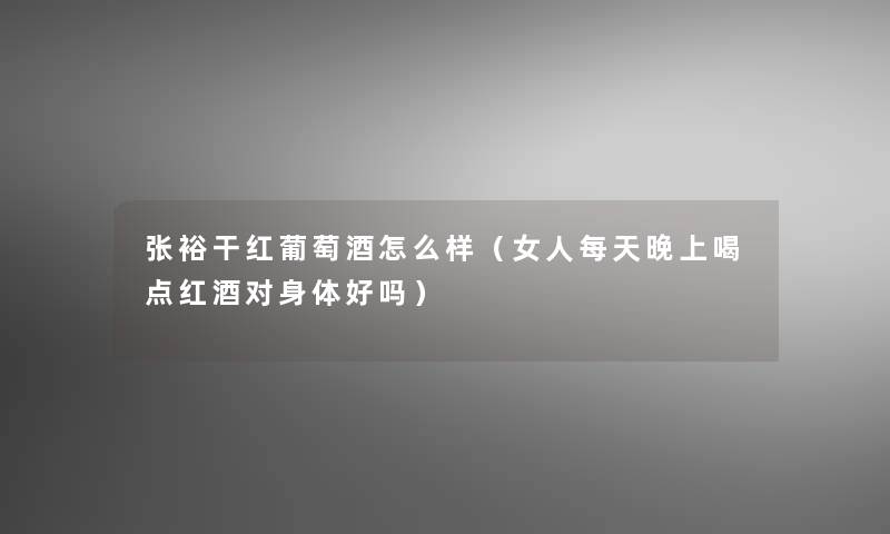 张裕干红葡萄酒怎么样(女人每天晚上喝点红酒对身体好吗) 张裕干红葡萄酒怎么样(女人每天晚上喝点红酒对身体好吗)