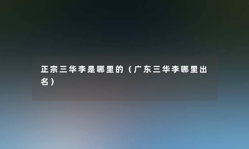 正宗三华李是哪里的(广东三华李哪里出名) 正宗三华李是哪里的(广东三华李哪里出名)