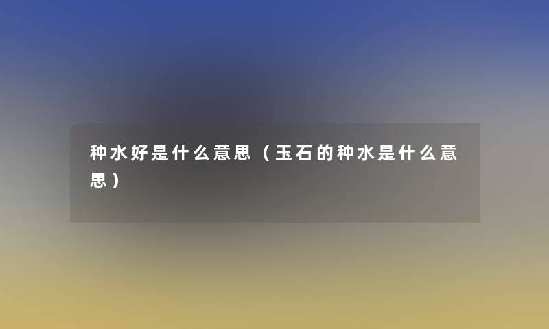 种水好是什么意思(玉石的种水是什么意思) 种水好是什么意思(玉石的种水是什么意思)