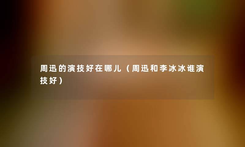 周迅的演技好在哪儿(周迅和李冰冰谁演技好) 周迅的演技好在哪儿(周迅和李冰冰谁演技好)