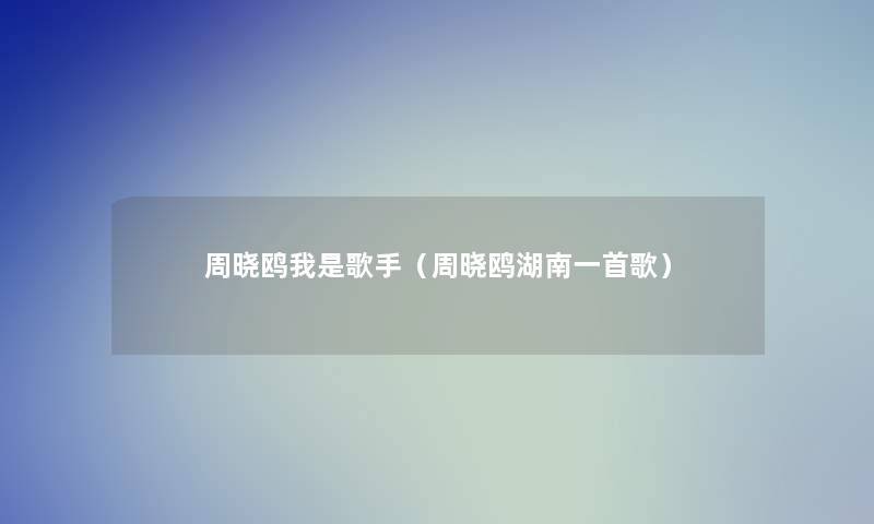 周晓鸥我是歌手(周晓鸥湖南一首歌) 周晓鸥我是歌手(周晓鸥湖南一首歌)