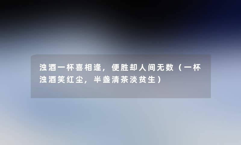 浊酒一杯喜相逢,便胜却人间无数(一杯浊酒笑红尘,半盏清茶淡贫生) 浊酒一杯喜相逢,便胜却人间无数(一杯浊酒笑红尘,半盏清茶淡贫生)
