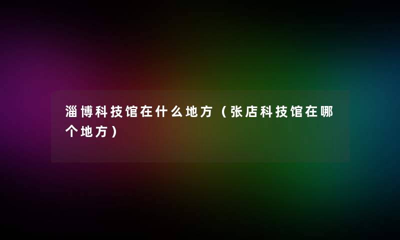 淄博科技馆在什么地方(张店科技馆在哪个地方) 淄博科技馆在什么地方(张店科技馆在哪个地方)