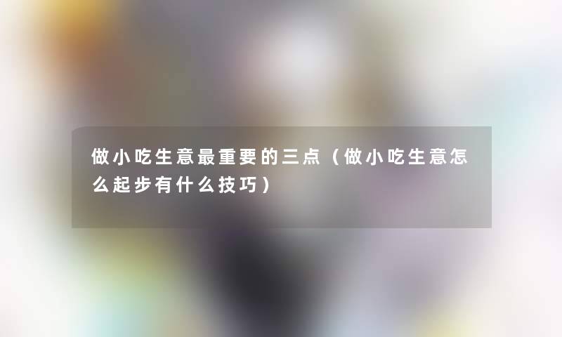 做小吃生意重要的三点(做小吃生意怎么起步有什么技巧) 做小吃生意重要的三点(做小吃生意怎么起步有什么技巧)