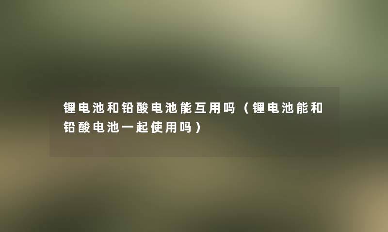 锂电池和铅酸电池能互用吗(锂电池能和铅酸电池一起使用吗) 锂电池和铅酸电池能互用吗(锂电池能和铅酸电池一起使用吗)