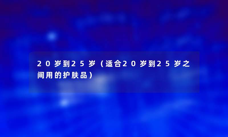 20岁到25岁(适合20岁到25岁之间用的护肤品) 20岁到25岁(适合20岁到25岁之间用的护肤品)